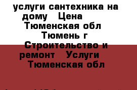 услуги сантехника на дому › Цена ­ 500 - Тюменская обл., Тюмень г. Строительство и ремонт » Услуги   . Тюменская обл.